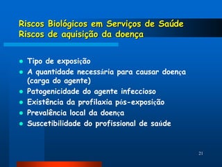 Riscos Biológicos em Serviços de Saúde
Riscos de aquisição da doença


   Tipo de exposição
   A quantidade necessária para causar doença
    (carga do agente)
   Patogenicidade do agente infeccioso
   Existência da profilaxia pós-exposição
   Prevalência local da doença
   Suscetibilidade do profissional de saúde


                                                 21
 