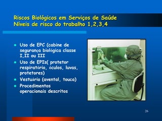 Riscos Biológicos em Serviços de Saúde
Níveis de risco do trabalho 1,2,3,4


   Uso de EPC (cabine de
    segurança biológica classe
    I,II ou III
   Uso de EPIs( protetor
    respiratório, óculos, luvas,
    protetores)
   Vestuário (avental, touca)
   Procedimentos
    operacionais descritos



                                         26
 