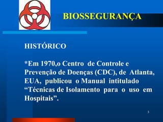 BIOSSEGURANÇA


HISTÓRICO

*Em 1970,o Centro de Controle e
Prevenção de Doenças (CDC), de Atlanta,
EUA, publicou o Manual intitulado
“Técnicas de Isolamento para o uso em
Hospitais”.
                                    3
 