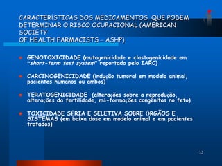 CARACTERÍSTICAS DOS MEDICAMENTOS QUE PODEM
DETERMINAR O RISCO OCUPACIONAL (AMERICAN
SOCIETY
OF HEALTH FARMACISTS – ASHP)

   GENOTOXICIDADE (mutagenicidade e clastogenicidade em
    “short-term test system” reportado pelo IARC)

   CARCINOGENICIDADE (indução tumoral em modelo animal,
    pacientes humanos ou ambos)

   TERATOGENICIDADE (alterações sobre a reprodução,
    alterações da fertilidade, má-formações congênitas no feto)

   TOXICIDADE SÉRIA E SELETIVA SOBRE ÓRGÃOS E
    SISTEMAS (em baixa dose em modelo animal e em pacientes
    tratados)




                                                                  32
 