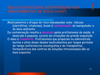 RISCO OCUPACIONAL DE EXPOSIÇÃO AOS
MEDICAMENTOS DE RISCO (ASHP)


Medicamentos e drogas de risco manuseadas como inócuos
    (eletrólitos, vitaminas), levam à contaminação do manipulador e
    do meio ambiente
Da contaminação resulta a absorção pelos profissionais de saúde. A
    absorção é pequena, exceto em situações de grande exposição
O dano é cumulativo. Profissionais que preparam ou administram
    muitas e altas doses desses medicamentos por longos períodos
    de tempo (enfermeiros-oncologistas e de transplantes,
    farmacêuticos dos centros de soluções intravenosas) são os
    mais expostos




                                                               33
 