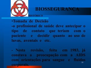BIOSSEGURANÇA
         HISTÓRICO

•Tomada de Decisão
-o profissional de saúde deve antecipar o
tipo de contato que teriam com o
paciente e decidir quanto ao uso de
luvas, aventais e etc.

- Nesta revisão, feita em 1983, já
constava a preocupação com a AIDS
com orientações para sangue e fluidos
                                   35
corporais.
 