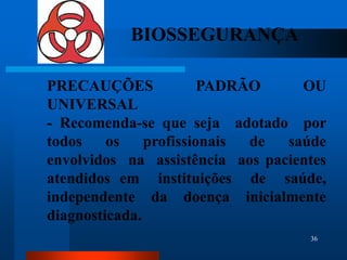 BIOSSEGURANÇA

PRECAUÇÕES              PADRÃO     OU
UNIVERSAL
- Recomenda-se que seja adotado por
todos    os    profissionais de  saúde
envolvidos na assistência aos pacientes
atendidos em instituições de saúde,
independente da doença inicialmente
diagnosticada.
                                    36
 