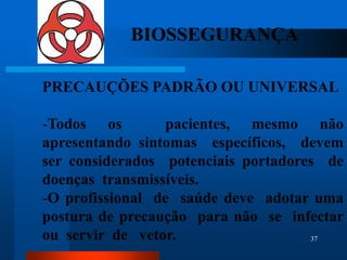 BIOSSEGURANÇA

PRECAUÇÕES PADRÃO OU UNIVERSAL

-Todos os        pacientes, mesmo não
apresentando sintomas específicos, devem
ser considerados potenciais portadores de
doenças transmissíveis.
-O profissional de saúde deve adotar uma
postura de precaução para não se infectar
ou servir de vetor.                  37
 