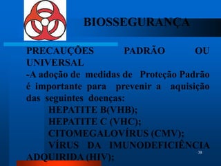 BIOSSEGURANÇA

PRECAUÇÕES            PADRÃO        OU
UNIVERSAL
-A adoção de medidas de Proteção Padrão
é importante para prevenir a aquisição
das seguintes doenças:
     HEPATITE B(VHB);
     HEPATITE C (VHC);
     CITOMEGALOVÍRUS (CMV);
     VÍRUS DA IMUNODEFICIÊNCIA
                                     38
ADQUIRIDA (HIV);
 