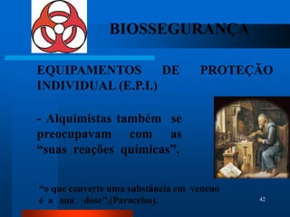 BIOSSEGURANÇA

EQUIPAMENTOS        DE             PROTEÇÃO
INDIVIDUAL (E.P.I.)

- Alquimistas também se
preocupavam com as
“suas reações químicas”.

“o que converte uma substância em veneno
é a sua dose”.(Paracelso).                 42
 