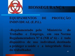 BIOSSEGURANÇA

EQUIPAMENTOS         DE     PROTEÇÃO
INDIVIDUAL (E.P.I.).

-Regulamentado pelo     Ministério     do
Trabalho e Emprego, em sua Norma
Regulamentadora Nº 6 (NR nº 6) - é todo
dispositivo de uso individual, destinado
a proteger a saúde e a integridade física
do trabalhador.                        43
 