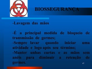 BIOSSEGURANÇA

-Lavagem das mãos

-É a principal medida de bloqueio de
transmissão de germes;
-Sempre lavar quando iniciar uma
atividade e logo após seu término;
-Manter unhas curtas e as mãos sem
anéis para diminuir a retenção de
germes.                            47
 