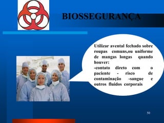 BIOSSEGURANÇA


     Utilizar avental fechado sobre
     roupas comuns,ou uniforme
     de mangas longas quando
     houver:
     -contato direto com          o
     paciente - risco            de
     contaminação       -sangue   e
     outros fluidos corporais




                               50
 