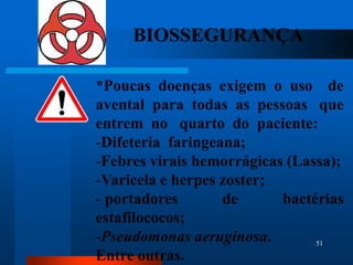 BIOSSEGURANÇA

*Poucas doenças exigem o uso de
avental para todas as pessoas que
entrem no quarto do paciente:
-Difeteria faringeana;
-Febres virais hemorrágicas (Lassa);
-Varicela e herpes zoster;
- portadores       de      bactérias
estafilococos;
-Pseudomonas aeruginosa.        51

Entre outras.
 