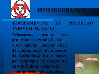 BIOSSEGURANÇA

 EQUIPAMENTOS          DE     PROTEÇÃO
 INDIVIDUAL (E.P.I.)
*Máscaras,      óculos     de
proteção ou escudo facial.
-usar quando houver risco
de contaminação de mucosas
da face(olhos,boca e nariz)
por respingos de sangue ou
outros fluidos corporais;            53

-manipulação de químicos.
 