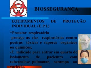 BIOSSEGURANÇA

EQUIPAMENTOS        DE       PROTEÇÃO
INDIVIDUAL (E.P.I.)
*Protetor respiratório
-protege as vias respiratórias contra
poeiras tóxicas e vapores orgânicos
ou químicos;
-É indicado para entrar em quarto de
isolamento     de    pacientes   com
tuberculose pulmonar, sarampo ou        54

varicela.
 