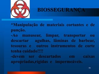 BIOSSEGURANÇA

*Manipulação de materiais cortantes e de
punção.
-Ao manusear, limpar, transportar ou
descartar agulhas, lâminas de barbear,
tesouras e outros instrumentos de corte
tenha cuidado!!!!
-devem ser descartados      em      caixas
apropriadas,rígidas e impermeáveis.
                                      58
 