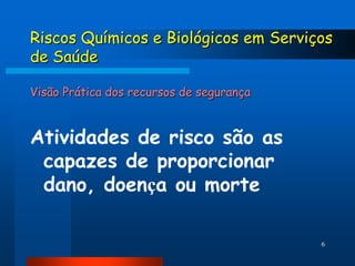 Riscos Químicos e Biológicos em Serviços
de Saúde

Visão Prática dos recursos de segurança



Atividades de risco são as
 capazes de proporcionar
 dano, doença ou morte

                                          6
 