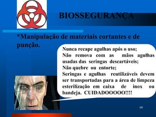 BIOSSEGURANÇA

*Manipulação de materiais cortantes e de
punção.
              Nunca recape agulhas após o uso;
              Não remova com as         mãos agulhas
              usadas das seringas descartáveis;
              Não quebre ou entorte;
              Seringas e agulhas reutilizáveis devem
              ser transportadas para a área de limpeza
              esterilização em caixa de inox ou
              bandeja. CUIDADOOOOO!!!!

                                               60
 