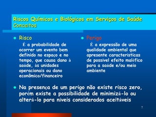 Riscos Químicos e Biológicos em Serviços de Saúde
Conceitos

   Risco                        Perigo
      É a probabilidade de          É a expressão de uma
    ocorrer um evento bem         qualidade ambiental que
    definido no espaço e no       apresente características
    tempo, que causa dano à       de possível efeito maléfico
    saúde, às unidades            para a saúde e/ou meio
    operacionais ou dano          ambiente
    econômico/financeiro

   Na presença de um perigo não existe risco zero,
    porém existe a possibilidade de minimizá-lo ou
    alterá-lo para níveis considerados aceitáveis
                                                            7
 