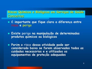 Riscos Químicos e Biológicos em Serviços de Saúde
Conceitos
   É importante que fique clara a diferença entre
    risco e perigo

   Existe perigo na manipulação de determinados
    produtos químicos ou biológicos

   Porém o risco dessa atividade pode ser
    considerado baixo se forem observados todos os
    cuidados necessários e e utilizados os
    equipamentos de proteção adequados

                                                     8
 