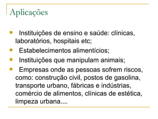Aplicações    Instituições de ensino e saúde: clínicas, laboratórios, hospitais etc;    Estabelecimentos alimentícios;    Instituições que manipulam animais;    Empresas onde as pessoas sofrem riscos, como: construção civil, postos de gasolina, transporte urbano, fábricas e indústrias, comércio de alimentos, clínicas de estética, limpeza urbana.... 
