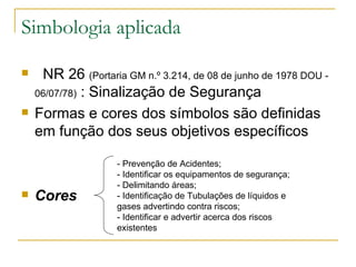 Simbologia aplicada    NR 26  (Portaria GM n.º 3.214, de 08 de junho de 1978 DOU - 06/07/78)  : Sinalização de Segurança Formas e cores dos símbolos são definidas em função dos seus objetivos específicos Cores - Prevenção de Acidentes; - Identificar os equipamentos de segurança; - Delimitando áreas; - Identificação de Tubulações de líquidos e gases advertindo contra riscos; - Identificar e advertir acerca dos riscos existentes 
