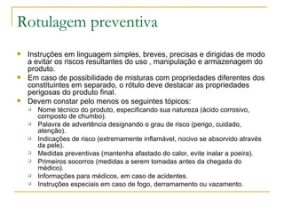 Rotulagem preventiva Instruções em linguagem simples, breves, precisas e dirigidas de modo a evitar os riscos resultantes do uso , manipulação e armazenagem do produto. Em caso de possibilidade de misturas com propriedades diferentes dos constituintes em separado, o rótulo deve destacar as propriedades perigosas do produto final. Devem constar pelo menos os seguintes tópicos: Nome técnico do produto, especificando sua natureza (ácido corrosivo, composto de chumbo). Palavra de advertência designando o grau de risco (perigo, cuidado, atenção). Indicações de risco (extremamente inflamável, nocivo se absorvido através da pele). Medidas preventivas (mantenha afastado do calor, evite inalar a poeira). Primeiros socorros (medidas a serem tomadas antes da chegada do médico). Informações para médicos, em caso de acidentes. Instruções especiais em caso de fogo, derramamento ou vazamento. 