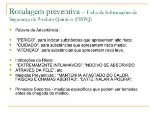 Rotulagem preventiva -  Ficha de Informações de Segurança de Produto Químico (FISPQ) Palavra de Advertência : "PERIGO", para indicar substâncias que apresentem alto risco; "CUIDADO", para substâncias que apresentem risco médio; "ATENÇÃO", para substâncias que apresentem risco leve. Indicações de Risco: "EXTREMAMENTE INFLAMÁVEIS", "NOCIVO SE ABSORVIDO ATRAVÉS DA PELE", etc. Medidas Preventivas : "MANTENHA AFASTADO DO CALOR, FAÍSCAS E CHAMAS ABERTAS“, "EVITE INALAR A POEIRA". Primeiros Socorros - medidas específicas que podem ser tomadas antes da chegada do médico. 