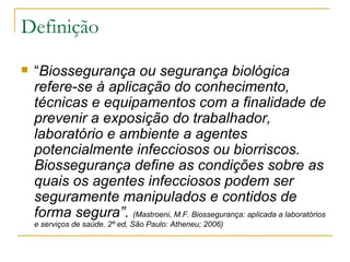 Definição “ Biossegurança ou segurança biológica refere-se à aplicação do conhecimento, técnicas e equipamentos com a finalidade de prevenir a exposição do trabalhador, laboratório e ambiente a agentes potencialmente infecciosos ou biorriscos. Biossegurança define as condições sobre as quais os agentes infecciosos podem ser seguramente manipulados e contidos de forma segura”.  (Mastroeni, M.F.  Biossegurança: aplicada a laboratórios e serviços de saúde. 2º ed, São Paulo: Atheneu; 2006) 