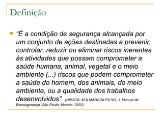 Definição “ É a condição   de segurança alcançada por um conjunto de ações destinadas a prevenir, controlar, reduzir ou eliminar riscos inerentes às atividades que possam comprometer a saúde humana, animal, vegetal e o meio ambiente (...) riscos que podem comprometer a saúde do homem, dos animais, do meio ambiente, ou a qualidade dos trabalhos desenvolvidos”  (HIRATA, M & MANCINI FILHO, J. Manual de Biossegurança. São Paulo; Manole; 2002) 