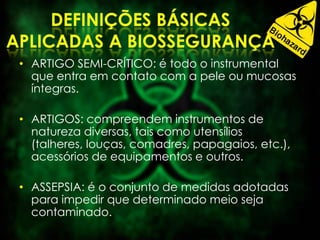 • ARTIGO SEMI-CRÍTICO: é todo o instrumental
que entra em contato com a pele ou mucosas
íntegras.
• ARTIGOS: compreendem instrumentos de
natureza diversas, tais como utensílios
(talheres, louças, comadres, papagaios, etc.),
acessórios de equipamentos e outros.
• ASSEPSIA: é o conjunto de medidas adotadas
para impedir que determinado meio seja
contaminado.
 