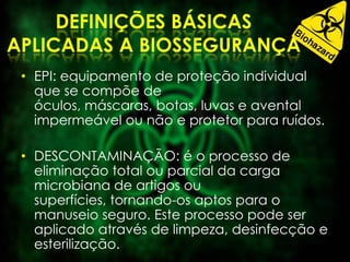 • EPI: equipamento de proteção individual
que se compõe de
óculos, máscaras, botas, luvas e avental
impermeável ou não e protetor para ruídos.
• DESCONTAMINAÇÃO: é o processo de
eliminação total ou parcial da carga
microbiana de artigos ou
superfícies, tornando-os aptos para o
manuseio seguro. Este processo pode ser
aplicado através de limpeza, desinfecção e
esterilização.
 
