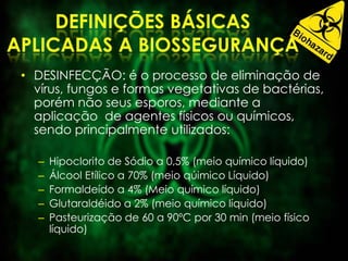• DESINFECÇÃO: é o processo de eliminação de
vírus, fungos e formas vegetativas de bactérias,
porém não seus esporos, mediante a
aplicação de agentes físicos ou químicos,
sendo principalmente utilizados:
– Hipoclorito de Sódio a 0,5% (meio químico líquido)
– Álcool Etílico a 70% (meio qúimico Líquido)
– Formaldeído a 4% (Meio químico líquido)
– Glutaraldéido a 2% (meio químico líquido)
– Pasteurização de 60 a 90ºC por 30 min (meio físico
líquido)
 