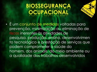 • É um conjunto de medidas voltadas para
prevenção, minimização ou eliminação de
riscos inerentes às atividades de
pesquisa, produção, ensino, desenvolvimen
to tecnológico e prestação de serviços que
podem comprometer a saúde do
homem, dos animais, do meio ambiente ou
a qualidade dos trabalhos desenvolvidos
 