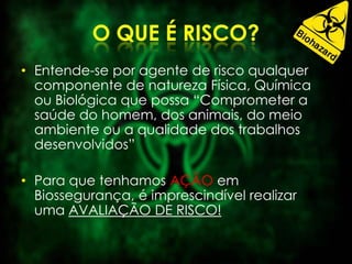 • Entende-se por agente de risco qualquer
componente de natureza Física, Química
ou Biológica que possa “Comprometer a
saúde do homem, dos animais, do meio
ambiente ou a qualidade dos trabalhos
desenvolvidos”
• Para que tenhamos AÇÃO em
Biossegurança, é imprescindível realizar
uma AVALIAÇÃO DE RISCO!
 