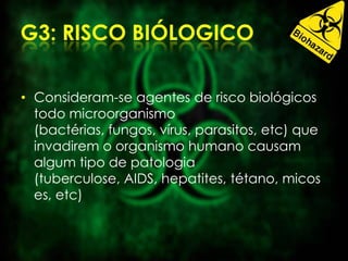 • Consideram-se agentes de risco biológicos
todo microorganismo
(bactérias, fungos, vírus, parasitos, etc) que
invadirem o organismo humano causam
algum tipo de patologia
(tuberculose, AIDS, hepatites, tétano, micos
es, etc)
 