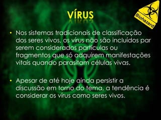 • Nos sistemas tradicionais de classificação
dos seres vivos, os vírus não são incluídos par
serem considerados partículas ou
fragmentos que só adquirem manifestações
vitais quando parasitam células vivas.
• Apesar de até hoje ainda persistir a
discussão em torno do tema, a tendência é
considerar os vírus como seres vivos.
 