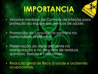 • Abordar medidas de Controle de infeção para
proteção da equipe em serviços de saúde.
• Promoção da consciência sanitária na
comunidade onde atua.
• Preservação do meio ambiente na
manipulação e no descarte de resíduos
quimicos, toxicos e infectantes.
• Redução geral de Risco à saúde e acidentes
ocupacionais.
 