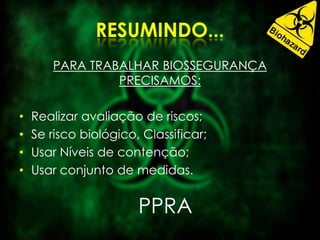 PARA TRABALHAR BIOSSEGURANÇA
PRECISAMOS:
• Realizar avaliação de riscos;
• Se risco biológico, Classificar;
• Usar Níveis de contenção;
• Usar conjunto de medidas.
PPRA
 