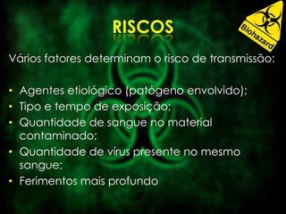 Vários fatores determinam o risco de transmissão:
• Agentes etiológico (patógeno envolvido);
• Tipo e tempo de exposição;
• Quantidade de sangue no material
contaminado;
• Quantidade de vírus presente no mesmo
sangue;
• Ferimentos mais profundo
 