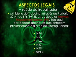 A saúde do trabalhador
• Ministério do Trabalho, através da Portaria
3214 (de 8/6/1978), estabelece as Normas
Regulamentadoras (NR). São aqui
destacadas apenas as que enfocam
prioritariamente a área de Biossegurança:
• NR4;
• NR5;
• NR6;
• NR7;
• NR9;
• NR15
 