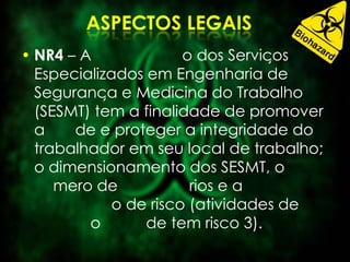 • NR4 – A o dos Serviços
Especializados em Engenharia de
Segurança e Medicina do Trabalho
(SESMT) tem a finalidade de promover
a de e proteger a integridade do
trabalhador em seu local de trabalho;
o dimensionamento dos SESMT, o
mero de rios e a
o de risco (atividades de
o de tem risco 3).
 