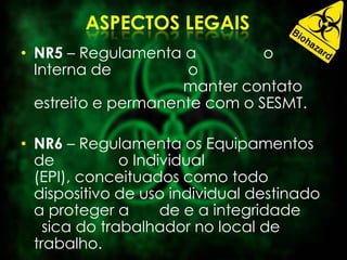 • NR5 – Regulamenta a o
Interna de o
manter contato
estreito e permanente com o SESMT.
• NR6 – Regulamenta os Equipamentos
de o Individual
(EPI), conceituados como todo
dispositivo de uso individual destinado
a proteger a de e a integridade
sica do trabalhador no local de
trabalho.
 