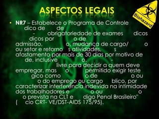 • NR7 – Estabelece o Programa de Controle
dico de de
- obrigatoriedade de exames dicos
dicos por o de
admissão, o, mudança de cargo/ o
ou setor e retorno s atividades, s
afastamento por mais de 30 dias por motivo de
de, inclusive o. -
livre para decidir a quem deve
empregar, mas o permitido exigir teste
gico como o de o ou
o do emprego ou cargo blico, por
caracterizar interferência indevida na intimidade
dos trabalhadores e o ou o
o prevista na CLT e digo Penal Brasileiro"
( cio CRT- VE/DST-AIDS 175/95).
 