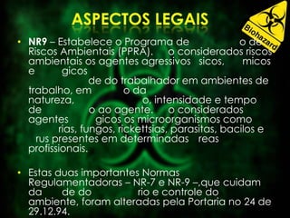 • NR9 – Estabelece o Programa de o de
Riscos Ambientais (PPRA). o considerados riscos
ambientais os agentes agressivos sicos, micos
e gicos
de do trabalhador em ambientes de
trabalho, em o da
natureza, o, intensidade e tempo
de o ao agente. o considerados
agentes gicos os microorganismos como
rias, fungos, rickettsias, parasitas, bacilos e
rus presentes em determinadas reas
profissionais.
• Estas duas importantes Normas
Regulamentadoras – NR-7 e NR-9 –,que cuidam
da de do rio e controle do
ambiente, foram alteradas pela Portaria no 24 de
29.12.94.
 