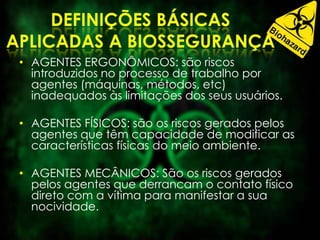 • AGENTES ERGONÔMICOS: são riscos
introduzidos no processo de trabalho por
agentes (máquinas, métodos, etc)
inadequados às limitações dos seus usuários.
• AGENTES FÍSICOS: são os riscos gerados pelos
agentes que têm capacidade de modificar as
características físicas do meio ambiente.
• AGENTES MECÂNICOS: São os riscos gerados
pelos agentes que derrancam o contato físico
direto com a vítima para manifestar a sua
nocividade.
 