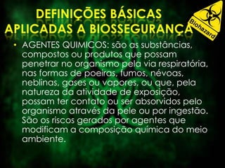 • AGENTES QUIMICOS: são as substâncias,
compostos ou produtos que possam
penetrar no organismo pela via respiratória,
nas formas de poeiras, fumos, névoas,
neblinas, gases ou vapores, ou que, pela
natureza da atividade de exposição,
possam ter contato ou ser absorvidos pelo
organismo através da pele ou por ingestão.
São os riscos gerados por agentes que
modificam a composição química do meio
ambiente.
 