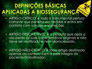• ARTIGO CRÍTICO: é todo o instrumental pérfuro-
cortante que penetra em tecidos e entra em
contato com sangue e secreções
• ARTIGO DESCARTÁVEL: é o produto que após o
uso perde as suas características originais e não
deve ser reutilizado e nem reprocessado.
• ARTIGO NÃO-CRÍTICO: é todo artigo destinado
apenas ao contato com a pele íntegra do
paciente/trabalhador.
 