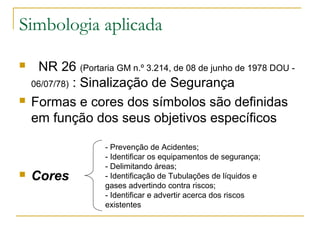 Simbologia aplicada
 NR 26 (Portaria GM n.º 3.214, de 08 de junho de 1978 DOU -
06/07/78) : Sinalização de Segurança
 Formas e cores dos símbolos são definidas
em função dos seus objetivos específicos
 Cores
- Prevenção de Acidentes;
- Identificar os equipamentos de segurança;
- Delimitando áreas;
- Identificação de Tubulações de líquidos e
gases advertindo contra riscos;
- Identificar e advertir acerca dos riscos
existentes
 