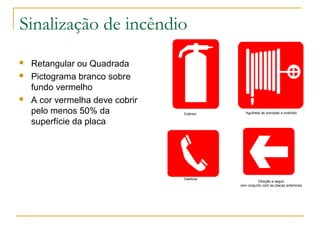Sinalização de incêndio
 Retangular ou Quadrada
 Pictograma branco sobre
fundo vermelho
 A cor vermelha deve cobrir
pelo menos 50% da
superfície da placa
Extintor Agulheta de combate a incêndio
Telefone
Direção a seguir
(em conjunto com as placas anteriores
 