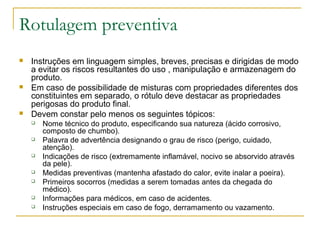 Rotulagem preventiva
 Instruções em linguagem simples, breves, precisas e dirigidas de modo
a evitar os riscos resultantes do uso , manipulação e armazenagem do
produto.
 Em caso de possibilidade de misturas com propriedades diferentes dos
constituintes em separado, o rótulo deve destacar as propriedades
perigosas do produto final.
 Devem constar pelo menos os seguintes tópicos:
 Nome técnico do produto, especificando sua natureza (ácido corrosivo,
composto de chumbo).
 Palavra de advertência designando o grau de risco (perigo, cuidado,
atenção).
 Indicações de risco (extremamente inflamável, nocivo se absorvido através
da pele).
 Medidas preventivas (mantenha afastado do calor, evite inalar a poeira).
 Primeiros socorros (medidas a serem tomadas antes da chegada do
médico).
 Informações para médicos, em caso de acidentes.
 Instruções especiais em caso de fogo, derramamento ou vazamento.
 