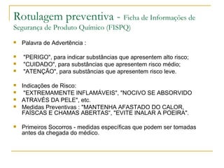 Rotulagem preventiva - Ficha de Informações de
Segurança de Produto Químico (FISPQ)
 Palavra de Advertência :
 "PERIGO", para indicar substâncias que apresentem alto risco;
 "CUIDADO", para substâncias que apresentem risco médio;
 "ATENÇÃO", para substâncias que apresentem risco leve.
 Indicações de Risco:
 "EXTREMAMENTE INFLAMÁVEIS", "NOCIVO SE ABSORVIDO
 ATRAVÉS DA PELE", etc.
 Medidas Preventivas : "MANTENHA AFASTADO DO CALOR,
FAÍSCAS E CHAMAS ABERTAS“, "EVITE INALAR A POEIRA".
 Primeiros Socorros - medidas específicas que podem ser tomadas
antes da chegada do médico.
 