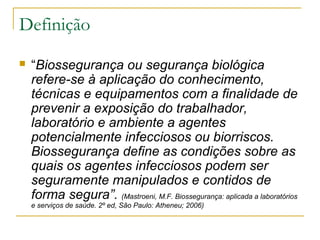 Definição
 “Biossegurança ou segurança biológica
refere-se à aplicação do conhecimento,
técnicas e equipamentos com a finalidade de
prevenir a exposição do trabalhador,
laboratório e ambiente a agentes
potencialmente infecciosos ou biorriscos.
Biossegurança define as condições sobre as
quais os agentes infecciosos podem ser
seguramente manipulados e contidos de
forma segura”. (Mastroeni, M.F. Biossegurança: aplicada a laboratórios
e serviços de saúde. 2º ed, São Paulo: Atheneu; 2006)
 